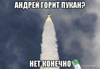 андрей горит пукан? нет конечно