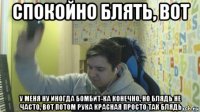 спокойно блять, вот у меня ну иногда бомбит-ка конечно, но блядь не часто, вот потом рука красная просто так блядь