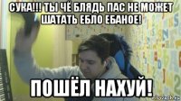 сука!!! ты чё блядь пас не может шатать ебло ебаное! пошёл нахуй!