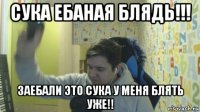 сука ебаная блядь!!! заебали это сука у меня блять уже!!