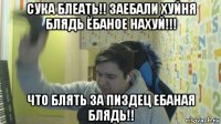 сука блеать!! заебали хуйня блядь ёбаное нахуй!!! что блять за пиздец ебаная блядь!!