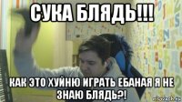 сука блядь!!! как это хуйню играть ебаная я не знаю блядь?!