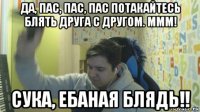 да, пас, пас, пас потакайтесь блять друга с другом. ммм! сука, ебаная блядь!!