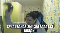  сука ебаная зы! заебала всё блядь!!