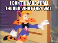 i don't l care at all though what tney wait 