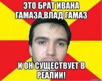 это брат ивана гамаза,влад гамаз и он существует в реалии!
