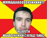 мммааакаоооончикиии!!! не крути макарончики(с)влад гамаз