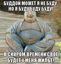 буддой может я не буду, но я буду буду буду! в скором времени своё будет у меня жильё!