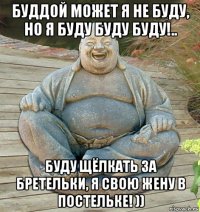 буддой может я не буду, но я буду буду буду!.. буду щёлкать за бретельки, я свою жену в постельке! ))