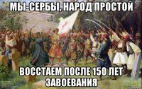 мы-сербы, народ простой восстаем после 150 лет завоевания