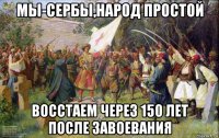 мы-сербы,народ простой восстаем через 150 лет после завоевания