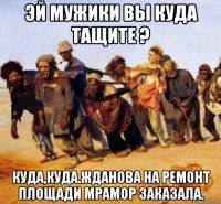 эй мужики вы куда тащите ? куда,куда.жданова на ремонт площади мрамор заказала.