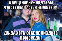 а общение нужно,чтобы чувствовать себя человеком. да-да.хоть себе не пиздите, домоседы.