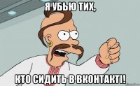 я убью тих, кто сидить в вконтактi!