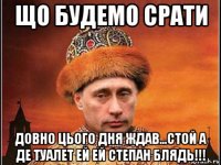 що будемо срати довно цього дня ждав...стой а де туалет ей ей степан блядь!!!