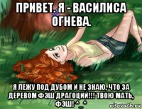 привет. я - василиса огнева. я лежу под дубом и не знаю, что за деревом фэш драгоций!!! твою мать, фэш! ^_^