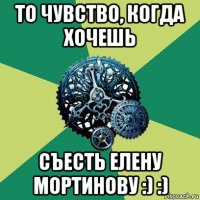 то чувство, когда хочешь съесть елену мортинову :) :)