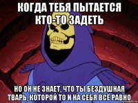 когда тебя пытается кто-то задеть но он не знает, что ты бездушная тварь, которой то и на себя всё равно