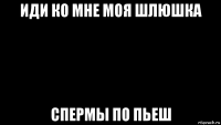 иди ко мне моя шлюшка спермы по пьеш