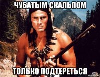 чубатым скальпом только подтереться