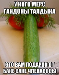 у кого мерс гандоны талдыка это вам подарок от баке саке членасосы