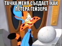 тачка меня съедает ,как петера гейзера 