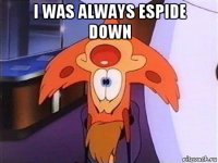 i was always espide down 