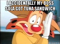 i accidentally my boss sola got tuna sandwich 