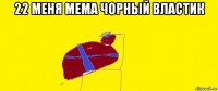22 меня мема чорный властик 