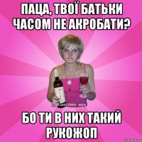 паца, твої батьки часом не акробати? бо ти в них такий рукожоп