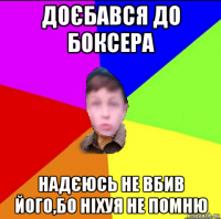 доєбався до боксера надєюсь не вбив його,бо ніхуя не помню