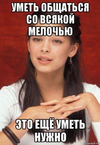 уметь общаться со всякой мелочью это ещё уметь нужно