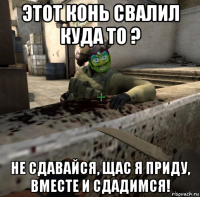этот конь свалил куда то ? не сдавайся, щас я приду, вместе и сдадимся!