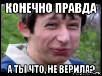 конечно правда а ты что, не верила?
