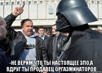 -не верим что ты настоящее зло,а вдруг ты продавец оргазминаторов