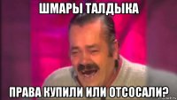 шмары талдыка права купили или отсосали?
