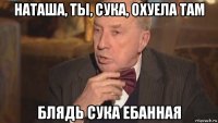 наташа, ты, сука, охуела там блядь сука ебанная