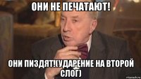они не печатают! они пиздят!(ударение на второй слог)