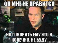 он мне не нравится но говорить ему это я конечно, не буду
