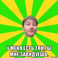  у меня есть тян,ты мне завидуешь.