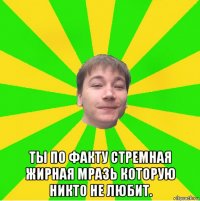  ты по факту стремная жирная мразь которую никто не любит.