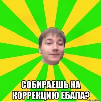  собираешь на коррекцию ебала?