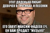 этот дяденька любит девочек в трусиках. и песенки его завут максим фадеев (?). он вам продаёт "музыку"