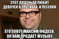 этот дяденька любит девочек в трусиках. и песенки его зовут максим фадеев. он вам продаёт музыку