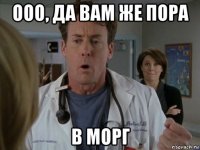 ооо, да вам же пора в морг
