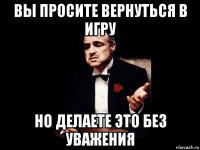 вы просите вернуться в игру но делаете это без уважения