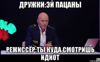 дружки:эй пацаны режиссёр:ты куда смотришь идиот