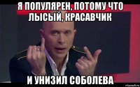 я популярен, потому что лысый, красавчик и унизил соболева