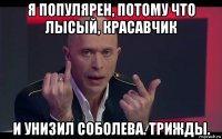 я популярен, потому что лысый, красавчик и унизил соболева. трижды.