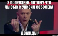 я популярен, потому что лысый и унизил соболева дважды
